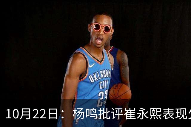 10月22日：杨鸣批评崔永熙表现欠佳，广东有退货可能性，胡明轩非核心球员